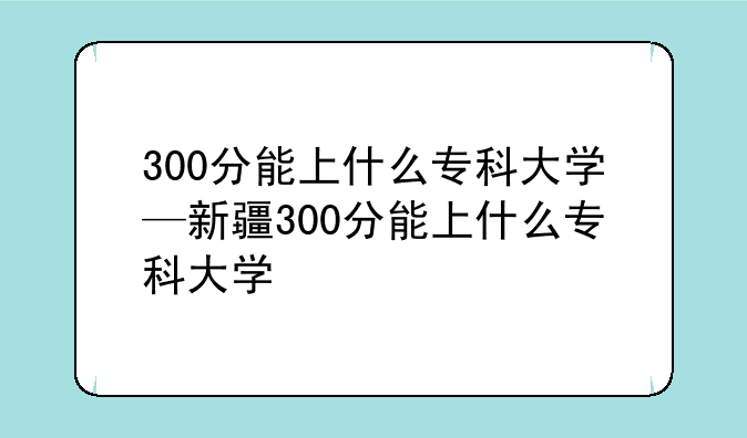 300分能上什么专科大学—新疆300分能上什么专科大学