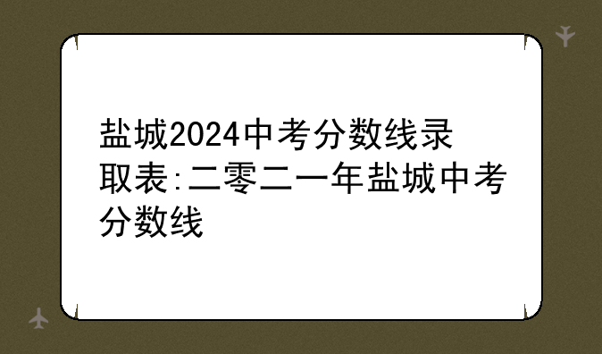 盐城2024中考分数线录取表:二零二一年盐城中考分数线