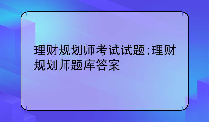 理财规划师考试试题;理财规划师题库答案