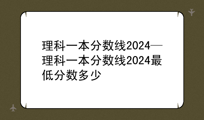 理科一本分数线2024—理科一本分数线2024最低分数多少