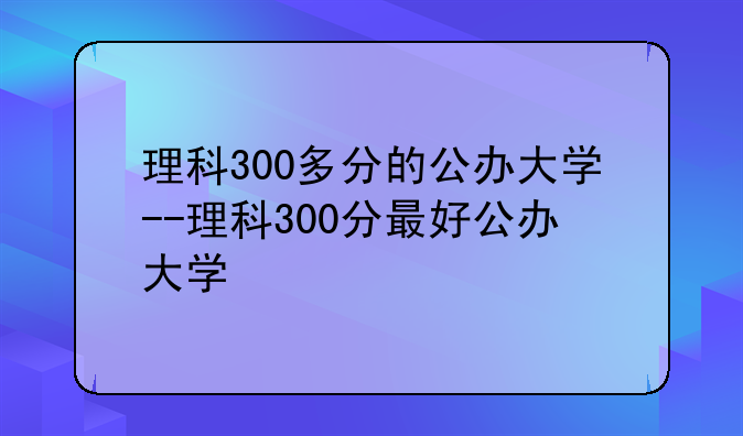 理科300多分的公办大学--理科300分最好公办大学