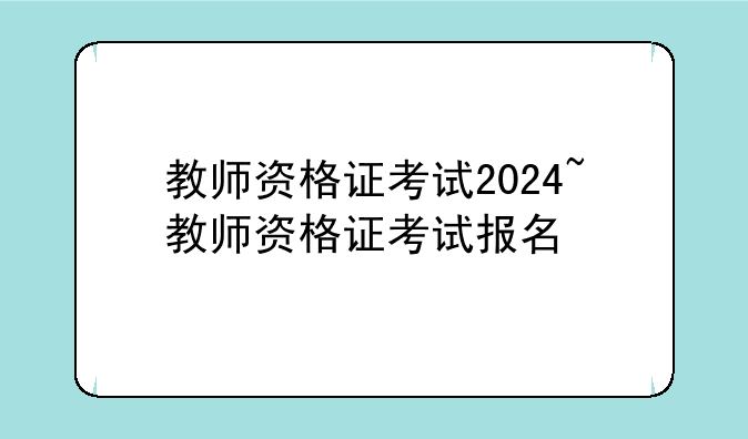 教师资格证考试2024~教师资格证考试报名