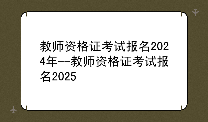 教师资格证考试报名2024年--教师资格证考试报名2025
