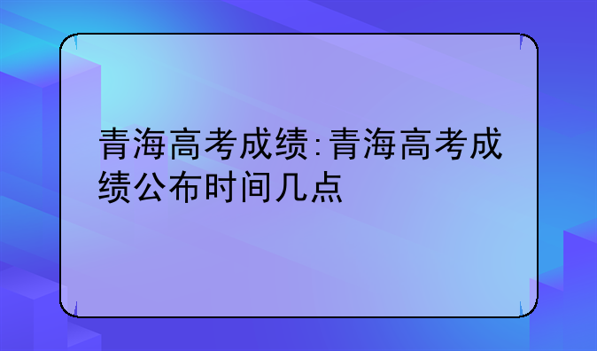 青海高考成绩:青海高考成绩公布时间几点