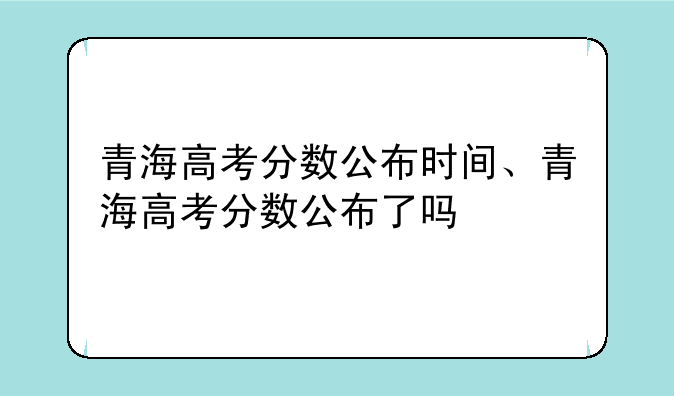 青海高考分数公布时间、青海高考分数公布了吗