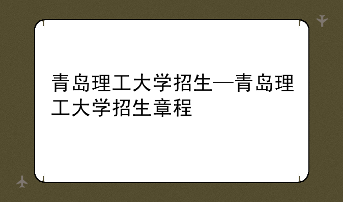 青岛理工大学招生—青岛理工大学招生章程