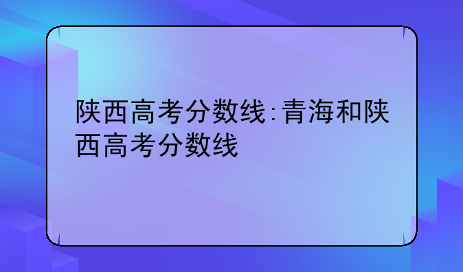 陕西高考分数线:青海和陕西高考分数线