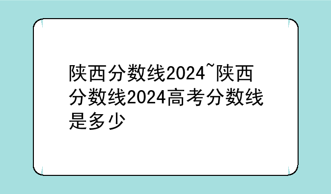 陕西分数线2024~陕西分数线2024高考分数线是多少