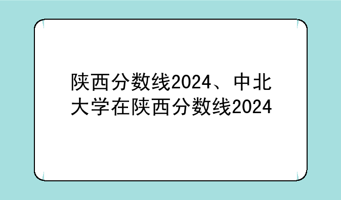 陕西分数线2024、中北大学在陕西分数线2024