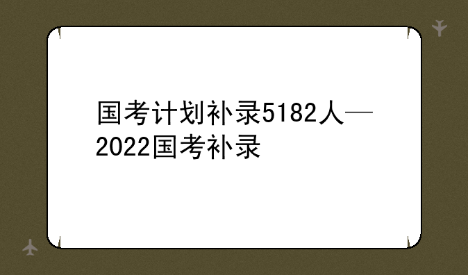 国考计划补录5182人—2022国考补录
