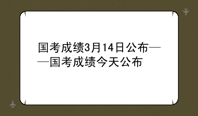 国考成绩3月14日公布——国考成绩今天公布