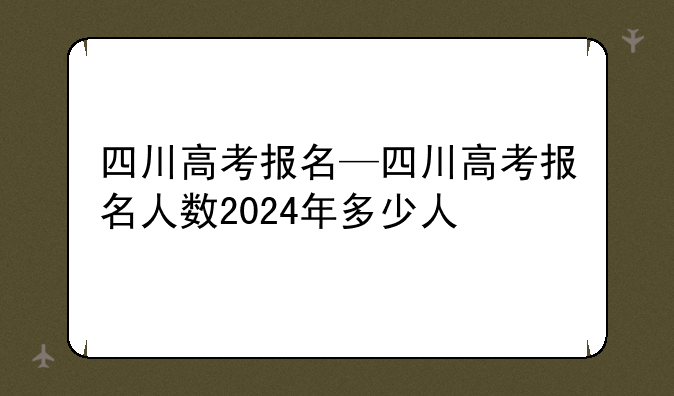 四川高考报名—四川高考报名人数2024年多少人