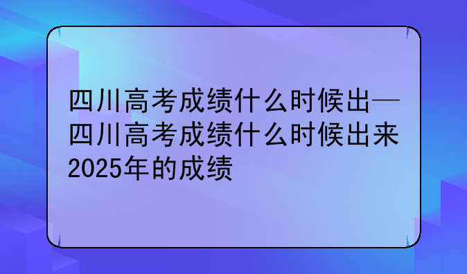 四川高考成绩什么时候出—四川高考成绩什么时候出来2025年的成绩