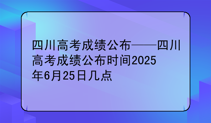 四川高考成绩公布——四川高考成绩公布时间2025年6月25日几点