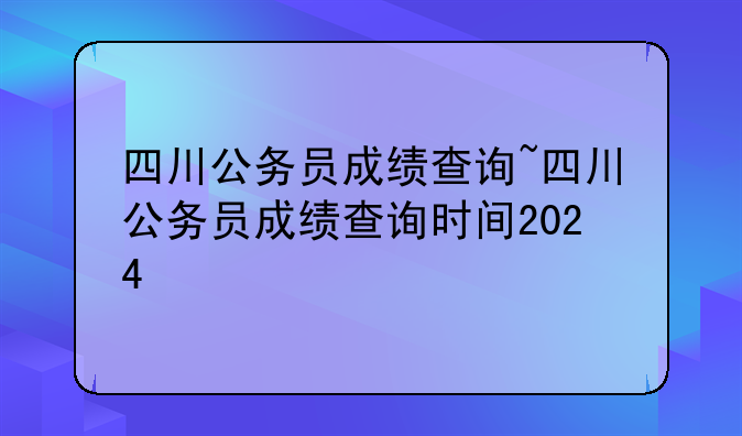四川公务员成绩查询~四川公务员成绩查询时间2024