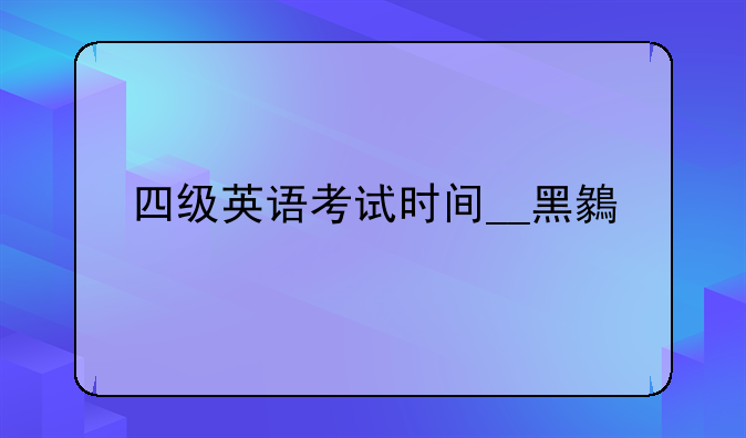 四级英语考试时间__黑龙江四级英语考试时间