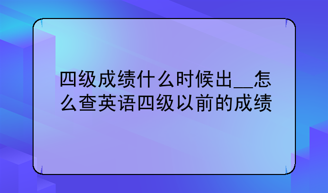 四级成绩什么时候出__怎么查英语四级以前的成绩