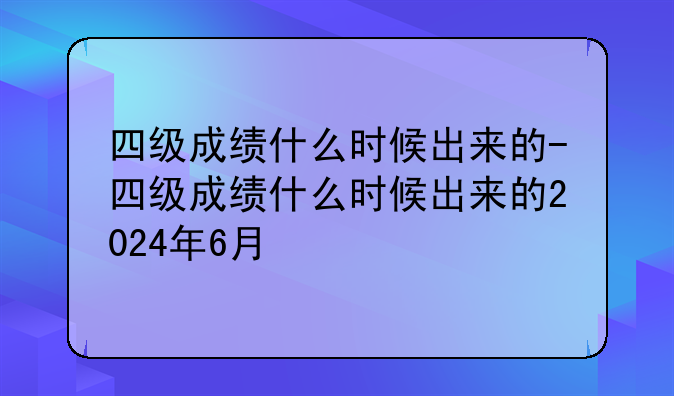 四级成绩什么时候出来的-四级成绩什么时候出来的2024年6月
