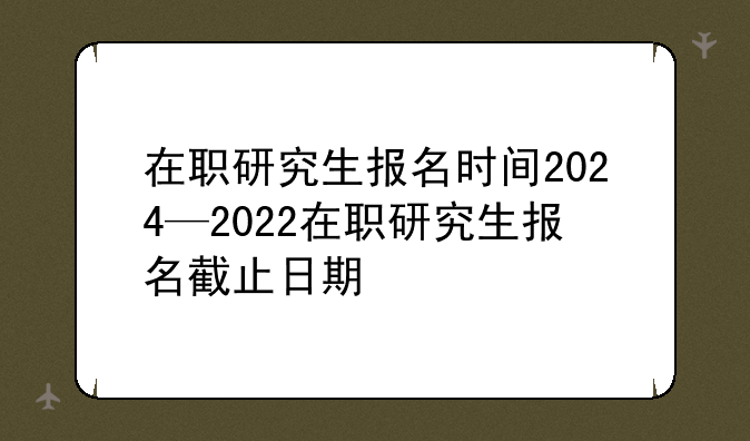 在职研究生报名时间2024—2022在职研究生报名截止日期