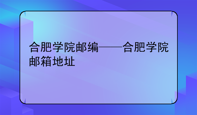 合肥学院邮编——合肥学院邮箱地址