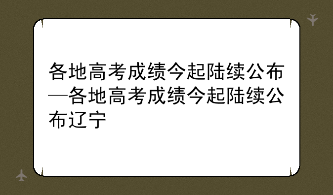 各地高考成绩今起陆续公布—各地高考成绩今起陆续公布辽宁