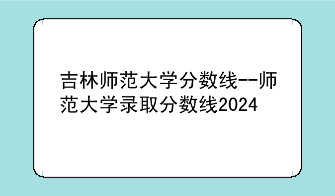吉林师范大学分数线--师范大学录取分数线2024