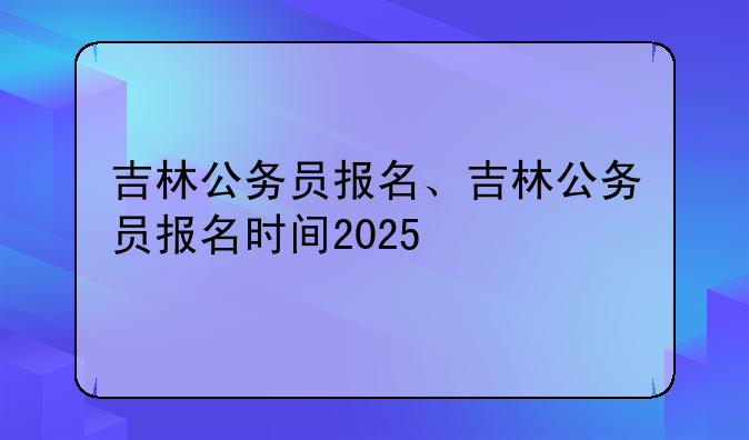 吉林公务员报名、吉林公务员报名时间2025