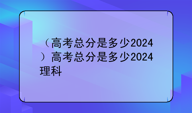 （高考总分是多少2024）高考总分是多少2024理科