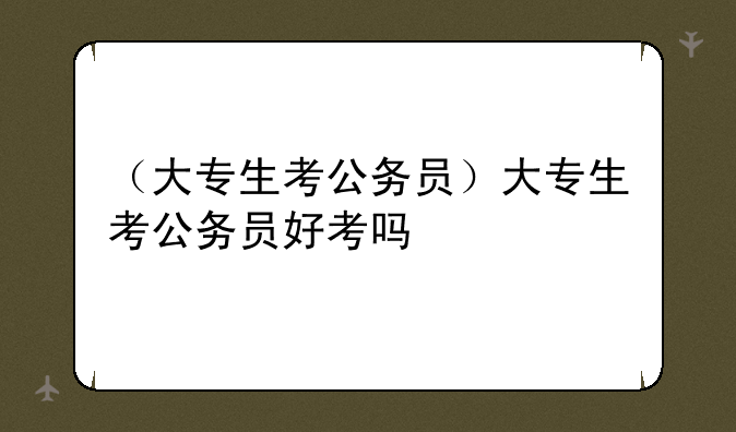 （大专生考公务员）大专生考公务员好考吗