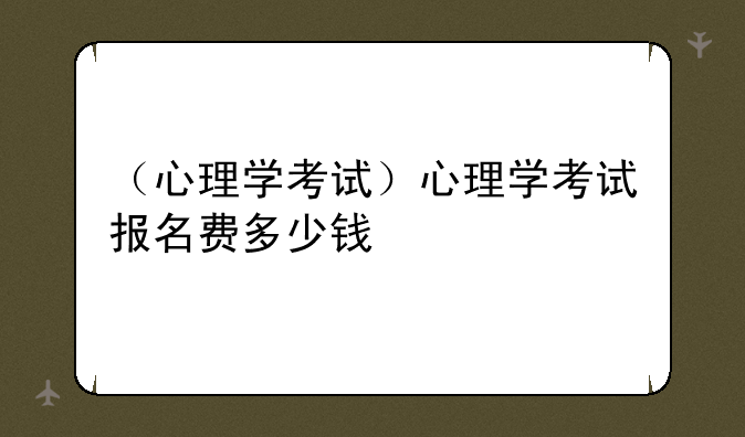（心理学考试）心理学考试报名费多少钱