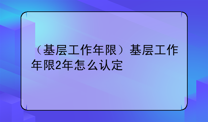 （基层工作年限）基层工作年限2年怎么认定