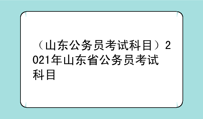 （山东公务员考试科目）2021年山东省公务员考试科目