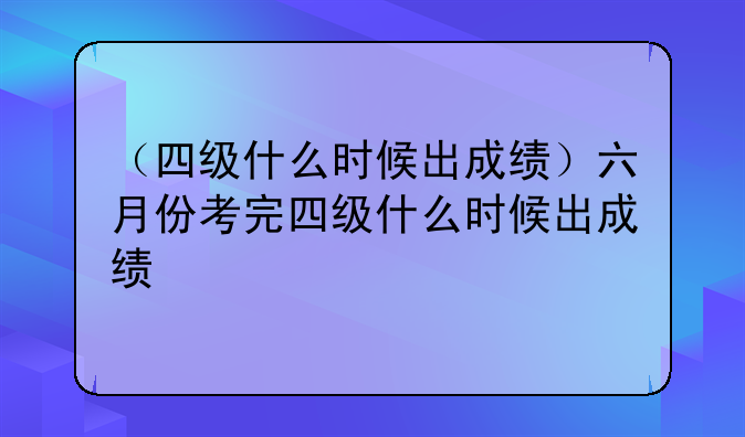（四级什么时候出成绩）六月份考完四级什么时候出成绩