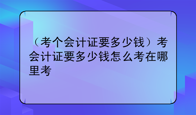 （考个会计证要多少钱）考会计证要多少钱怎么考在哪里考