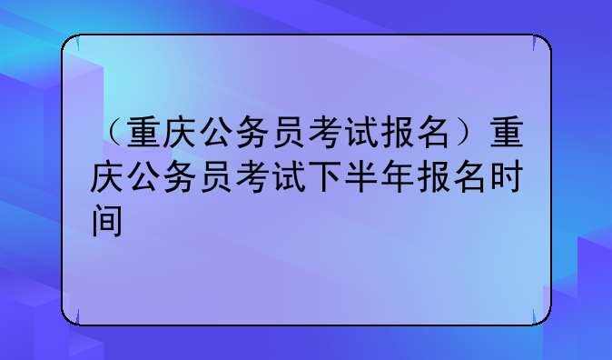 （重庆公务员考试报名）重庆公务员考试下半年报名时间