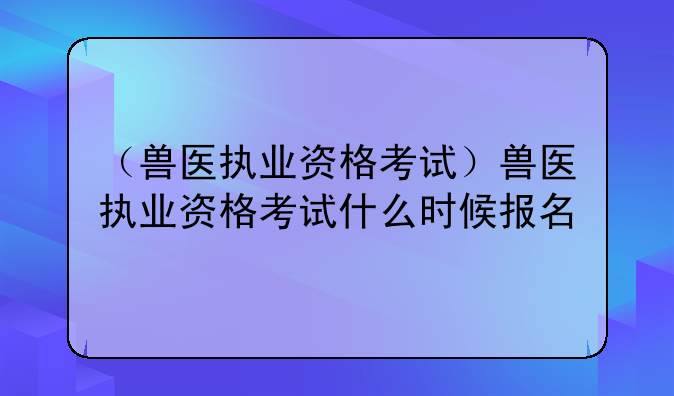 （兽医执业资格考试）兽医执业资格考试什么时候报名