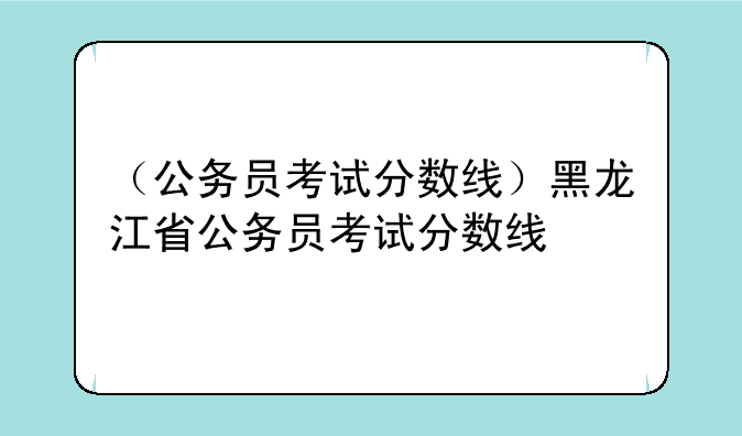 （公务员考试分数线）黑龙江省公务员考试分数线