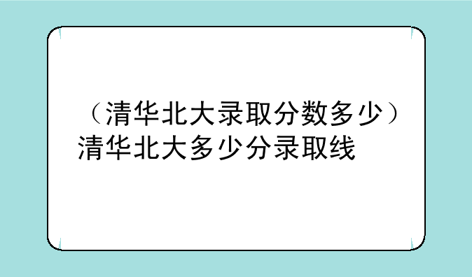 （清华北大录取分数多少）清华北大多少分录取线