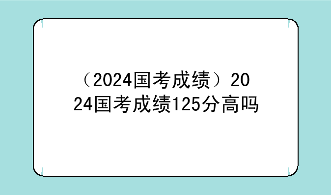 （2024国考成绩）2024国考成绩125分高吗