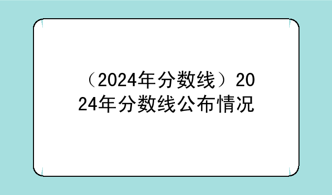 （2024年分数线）2024年分数线公布情况