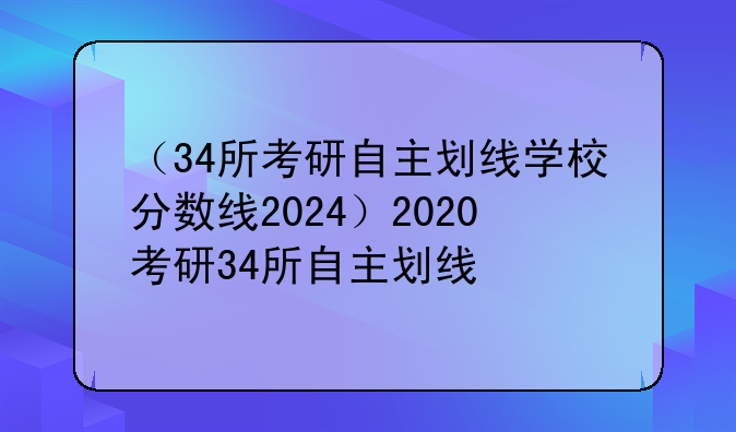 （34所考研自主划线学校分数线2024）2020考研34所自主划线