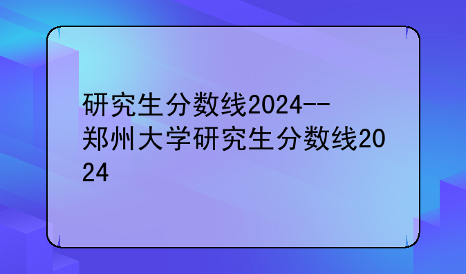 研究生分数线2024--郑州大学研究生分数线2024
