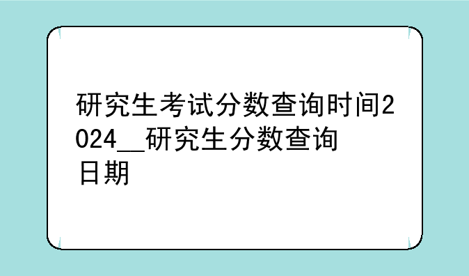研究生考试分数查询时间2024__研究生分数查询日期