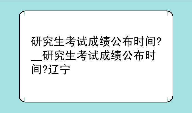 研究生考试成绩公布时间?__研究生考试成绩公布时间?辽宁