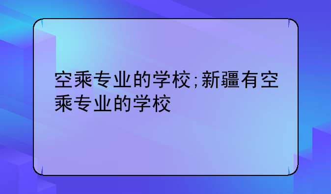 空乘专业的学校;新疆有空乘专业的学校