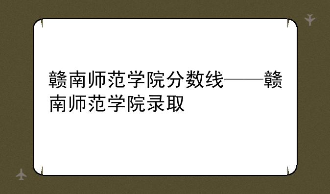 赣南师范学院分数线——赣南师范学院录取