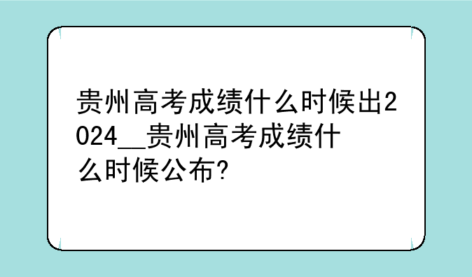 贵州高考成绩什么时候出2024__贵州高考成绩什么时候公布?