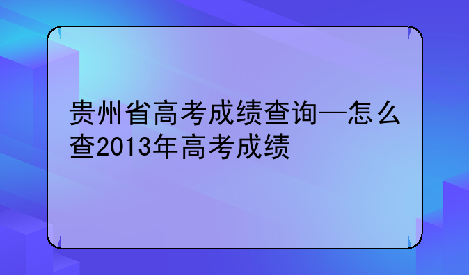 贵州省高考成绩查询—怎么查2013年高考成绩