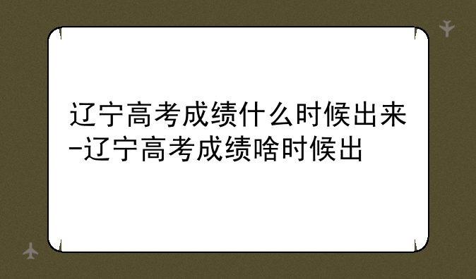辽宁高考成绩什么时候出来-辽宁高考成绩啥时候出