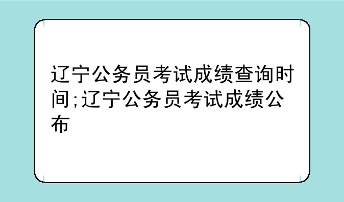 辽宁公务员考试成绩查询时间;辽宁公务员考试成绩公布